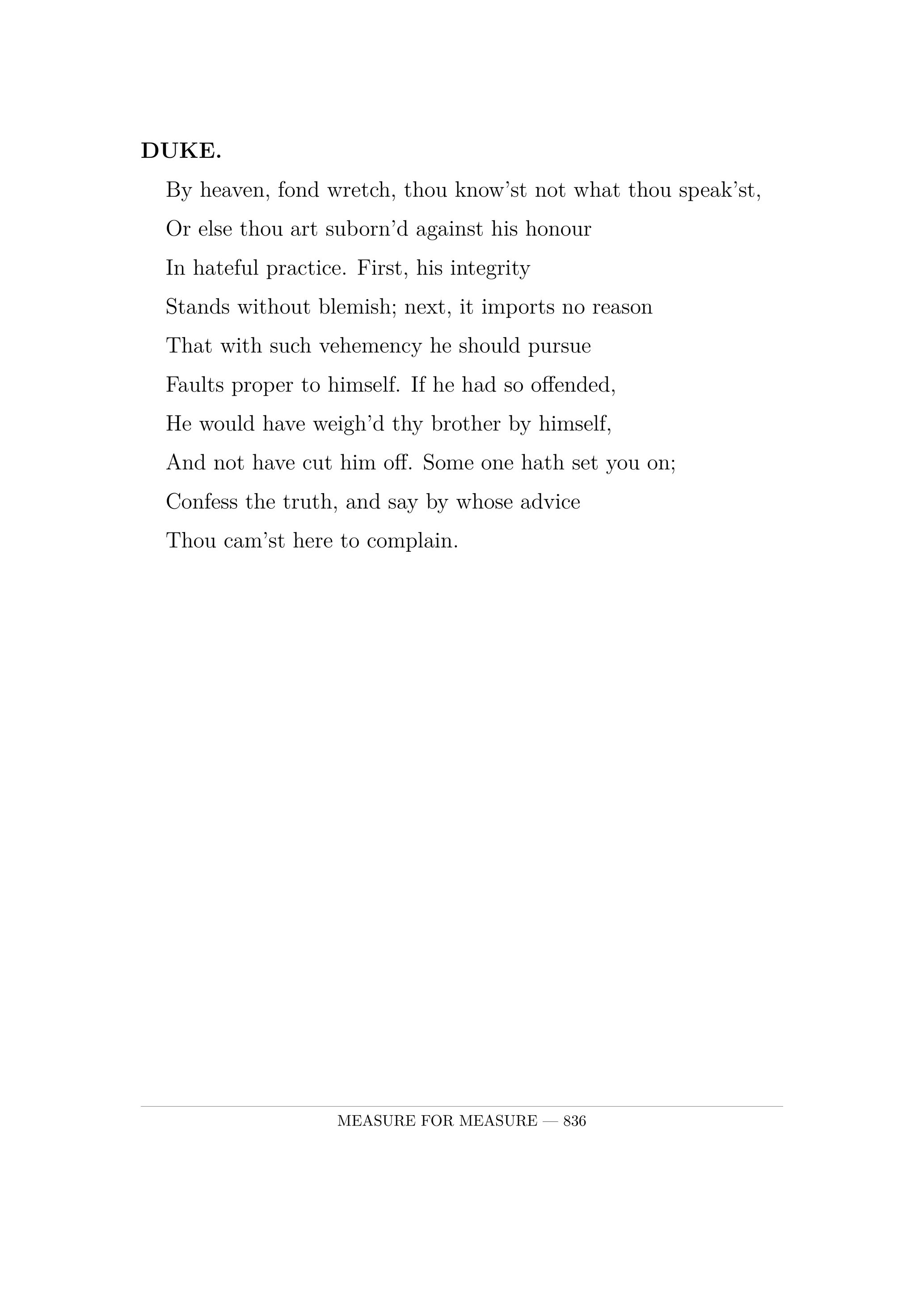 DUKE.  By heaven, fond wretch, thou know'st not what thou speak'st,  Or else thou art suborn'd against his honour  In hateful practice. First, his integrity  Stands without blemish; next, it imports no reason  That with such vehemency he should pursue  Faults proper to himself. If he had so offended,  He would have weigh'd thy brother by himself,  And not have cut him off. Some one hath set you on;  Confess the truth, and say by whose advice  Thou cam'st here to complain.